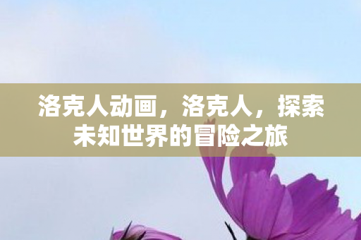 洛克人动画,洛克人,探索未知世界的冒险之旅 洛克人动画,洛克人,探索未知世界的冒险之旅