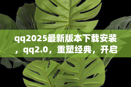 qq2025最新版本下载安装,qq2.0,重塑经典,开启社交新篇章 qq2025最新版本下载安装,qq2.0,重塑经典,开启社交新篇章