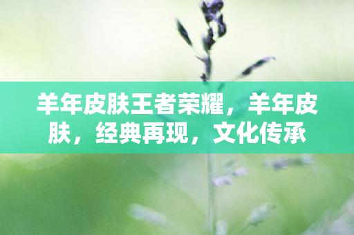 羊年皮肤王者荣耀,羊年皮肤,经典再现,文化传承 羊年皮肤王者荣耀,羊年皮肤,经典再现,文化传承