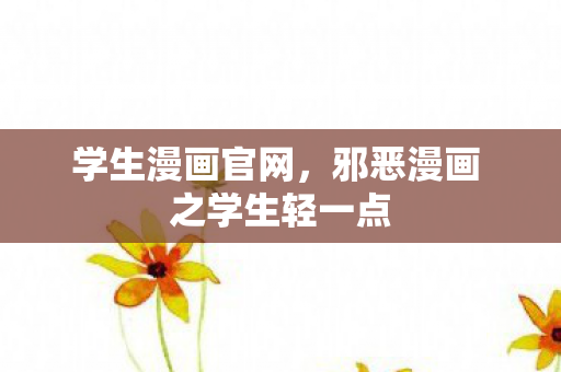 学生漫画官网,邪恶漫画 之学生轻一点 学生漫画官网,邪恶漫画 之学生轻一点