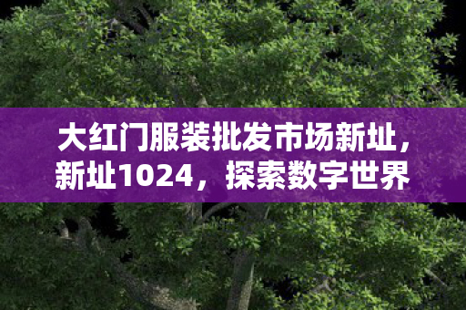 大红门服装批发市场新址,新址1024,探索数字世界的无限可能 大红门服装批发市场新址,新址1024,探索数字世界的无限可能