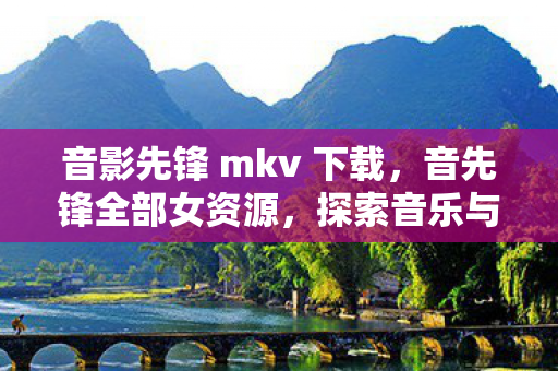音影先锋 mkv 下载,音先锋全部女资源,探索音乐与艺术的无限可能 音影先锋 mkv 下载,音先锋全部女资源,探索音乐与艺术的无限可能
