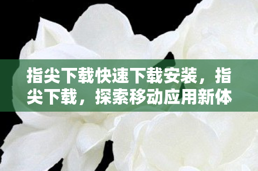 指尖下载快速下载安装,指尖下载,探索移动应用新体验 指尖下载快速下载安装,指尖下载,探索移动应用新体验