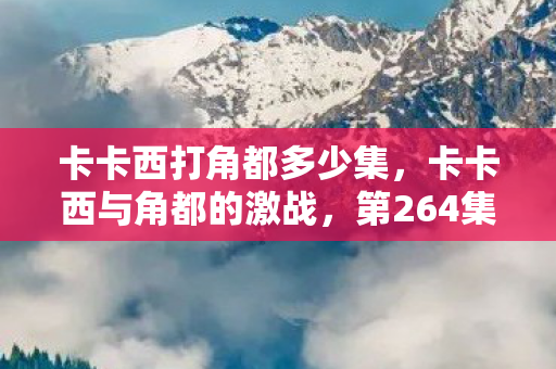 卡卡西打角都多少集,卡卡西与角都的激战,第264集的巅峰对决 卡卡西打角都多少集,卡卡西与角都的激战,第264集的巅峰对决