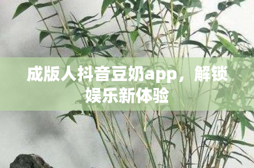 成版人抖音豆奶app，解锁娱乐新体验