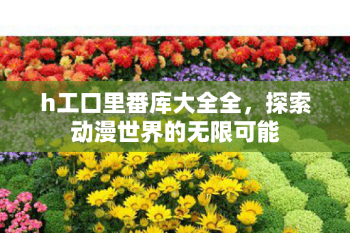 h工口里番库大全全,探索动漫世界的无限可能 h工口里番库大全全,探索动漫世界的无限可能