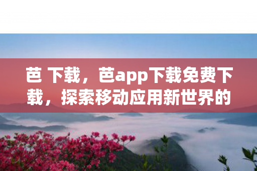 芭 下载，芭app下载免费下载，探索移动应用新世界的便捷途径