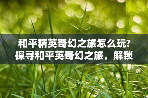 和平精英奇幻之旅怎么玩?探寻和平英奇幻之旅，解锁游戏新体验