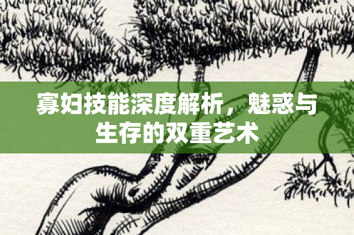 寡妇技能深度解析，魅惑与生存的双重艺术