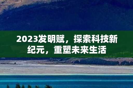 2023发明赋，探索科技新纪元，重塑未来生活