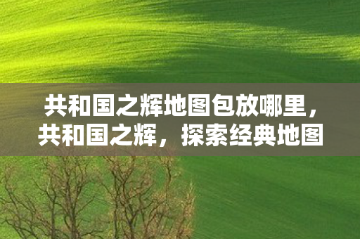 共和国之辉地图包放哪里,共和国之辉,探索经典地图的无限可能 共和国之辉地图包放哪里,共和国之辉,探索经典地图的无限可能