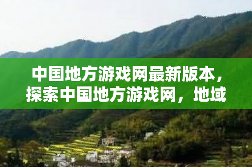 中国地方游戏网最新版本,探索中国地方游戏网,地域文化的数字乐园 中国地方游戏网最新版本,探索中国地方游戏网,地域文化的数字乐园
