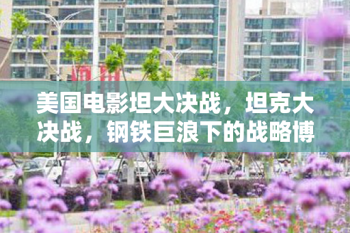 美国电影坦大决战,坦克大决战,钢铁巨浪下的战略博弈 美国电影坦大决战,坦克大决战,钢铁巨浪下的战略博弈