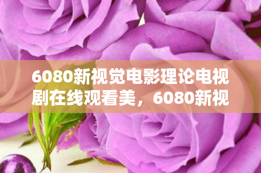 6080新视觉电影理论电视剧在线观看美,6080新视觉电,探索高清影视的无限可能 6080新视觉电影理论电视剧在线观看美,6080新视觉电,探索高清影视的无限可能