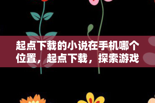 起点下载的小说在手机哪个位置,起点下载,探索游戏世界的无限可能 起点下载的小说在手机哪个位置,起点下载,探索游戏世界的无限可能