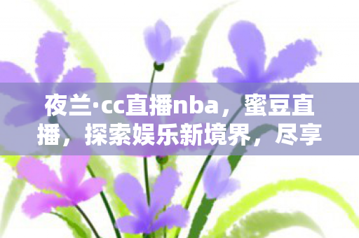夜兰·cc直播nba，蜜豆直播，探索娱乐新境界，尽享高清互动直播