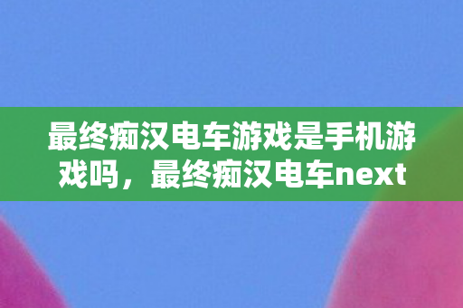 最终痴汉电车游戏是手机游戏吗，最终痴汉电车next，探索未知世界的奇妙之旅