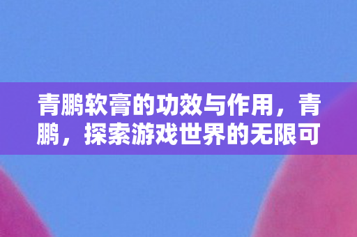 青鹏软膏的功效与作用,青鹏,探索游戏世界的无限可能 青鹏软膏的功效与作用,青鹏,探索游戏世界的无限可能