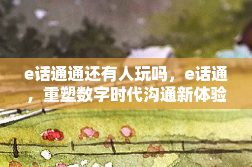 e话通通还有人玩吗，e话通，重塑数字时代沟通新体验