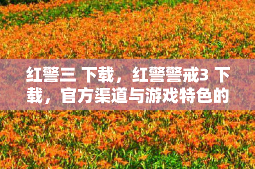 红警三 下载,红警警戒3 下载,官方渠道与游戏特色的深度解析 红警三 下载,红警警戒3 下载,官方渠道与游戏特色的深度解析