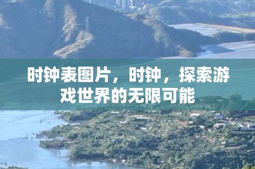时钟表图片,时钟,探索游戏世界的无限可能 时钟表图片,时钟,探索游戏世界的无限可能
