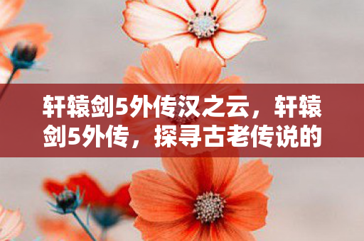 轩辕剑5外传汉之云,轩辕剑5外传,探寻古老传说的奇幻之旅 轩辕剑5外传汉之云,轩辕剑5外传,探寻古老传说的奇幻之旅