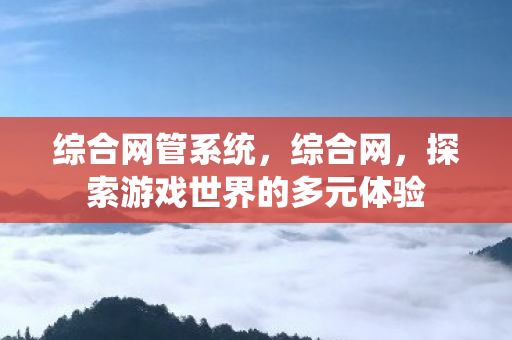 综合网管系统,综合网,探索游戏世界的多元体验 综合网管系统,综合网,探索游戏世界的多元体验