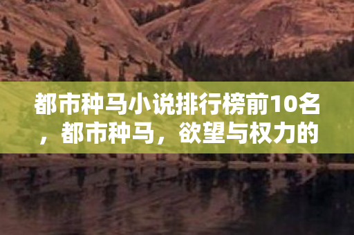 都市种马小说排行榜前10名,都市种马,欲望与权力的交织 都市种马小说排行榜前10名,都市种马,欲望与权力的交织