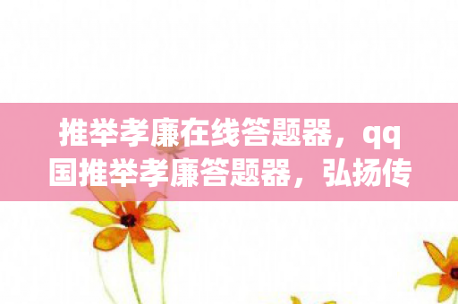 推举孝廉在线答题器,qq国推举孝廉答题器,弘扬传统美德,助力社会和谐 推举孝廉在线答题器,qq国推举孝廉答题器,弘扬传统美德,助力社会和谐