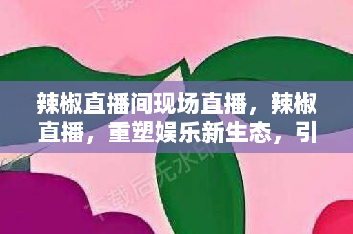 辣椒直播间现场直播,辣椒直播,重塑娱乐新生态,引领直播新潮流 辣椒直播间现场直播,辣椒直播,重塑娱乐新生态,引领直播新潮流