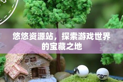 悠悠资源站,探索游戏世界的宝藏之地 悠悠资源站,探索游戏世界的宝藏之地