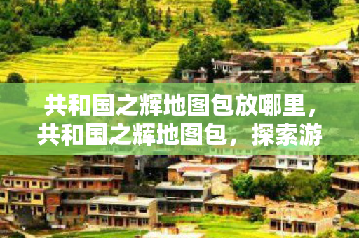 共和国之辉地图包放哪里,共和国之辉地图包,探索游戏世界的无限可能 共和国之辉地图包放哪里,共和国之辉地图包,探索游戏世界的无限可能