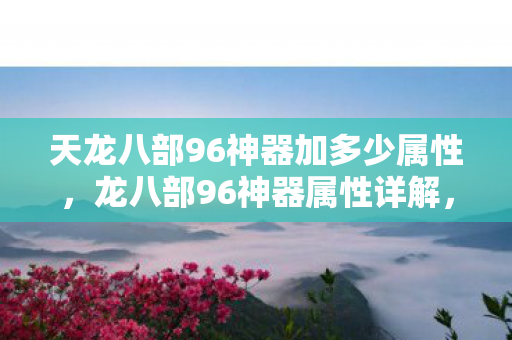 天龙八部96神器加多少属性,龙八部96神器属性详解,打造极致战斗体验 天龙八部96神器加多少属性,龙八部96神器属性详解,打造极致战斗体验