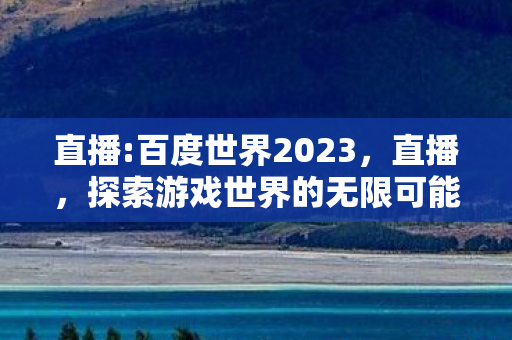 直播:百度世界2023,直播,探索游戏世界的无限可能 直播:百度世界2023,直播,探索游戏世界的无限可能