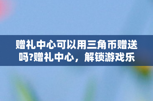 赠礼中心可以用三角币赠送吗?赠礼中心，解锁游戏乐趣，尽享惊喜回馈