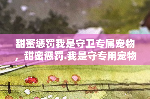 甜蜜惩罚我是守卫专属宠物,甜蜜惩罚.我是守专用宠物 甜蜜惩罚我是守卫专属宠物,甜蜜惩罚.我是守专用宠物