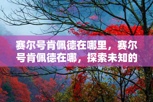 赛尔号肯佩德在哪里,赛尔号肯佩德在哪,探索未知的游戏世界 赛尔号肯佩德在哪里,赛尔号肯佩德在哪,探索未知的游戏世界