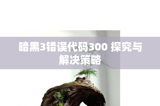 暗黑3错误代码300 探究与解决策略 暗黑3错误代码300 探究与解决策略