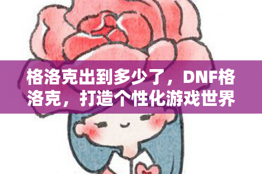 格洛克出到多少了，DNF格洛克，打造个性化游戏世界的必备神器