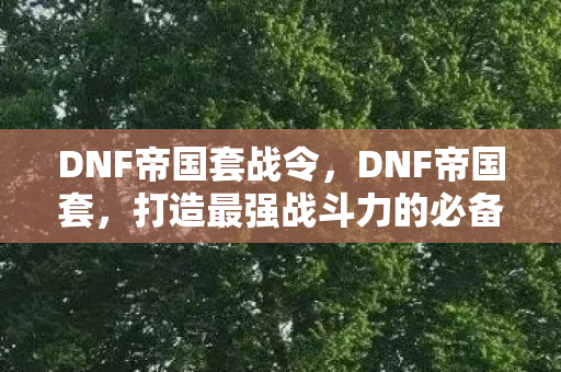 DNF帝国套战令,DNF帝国套,打造最强战斗力的必备装备 DNF帝国套战令,DNF帝国套,打造最强战斗力的必备装备
