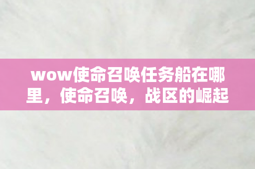 wow使命召唤任务船在哪里,使命召唤,战区的崛起与影响 wow使命召唤任务船在哪里,使命召唤,战区的崛起与影响