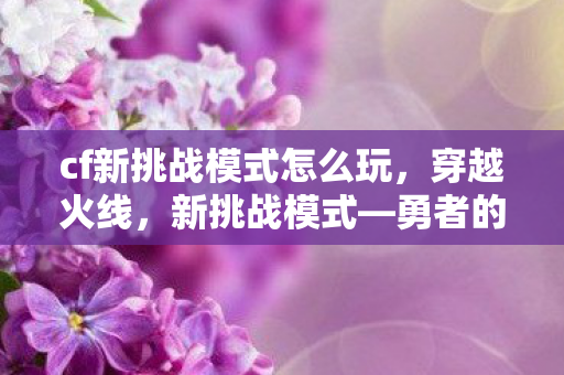 cf新挑战模式怎么玩,穿越火线,新挑战模式—勇者的试炼场 cf新挑战模式怎么玩,穿越火线,新挑战模式—勇者的试炼场
