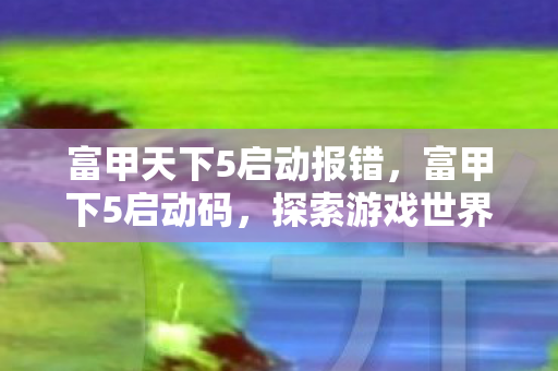 富甲天下5启动报错,富甲下5启动码,探索游戏世界的神秘钥匙 富甲天下5启动报错,富甲下5启动码,探索游戏世界的神秘钥匙