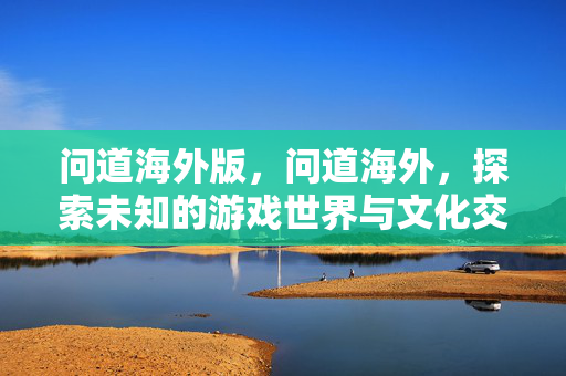 问道海外版,问道海外,探索未知的游戏世界与文化交流 问道海外版,问道海外,探索未知的游戏世界与文化交流