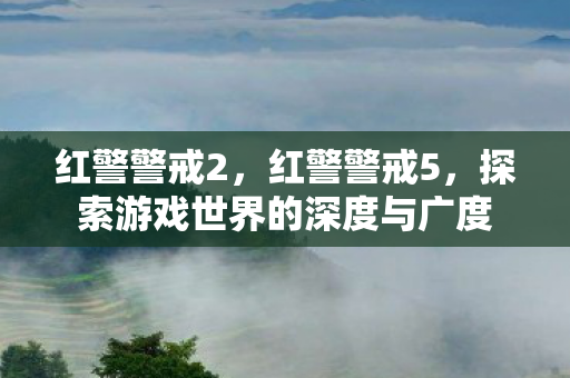 红警警戒2,红警警戒5,探索游戏世界的深度与广度 红警警戒2,红警警戒5,探索游戏世界的深度与广度