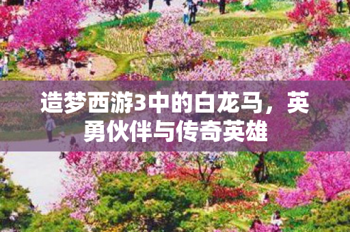 造梦西游3中的白龙马,英勇伙伴与传奇英雄 造梦西游3中的白龙马,英勇伙伴与传奇英雄