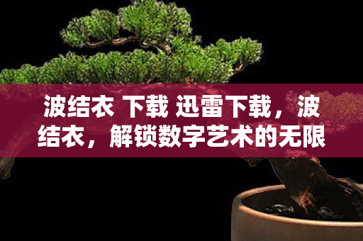 波结衣 下载 迅雷下载,波结衣,解锁数字艺术的无限可能 波结衣 下载 迅雷下载,波结衣,解锁数字艺术的无限可能