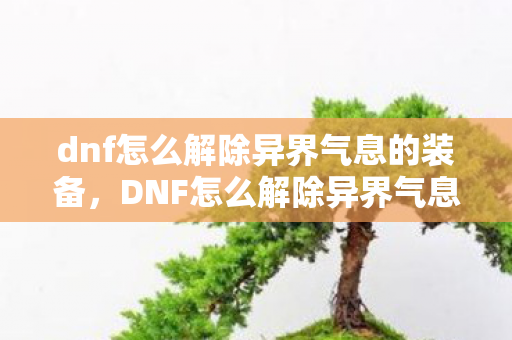 dnf怎么解除异界气息的装备，DNF怎么解除异界气息，官方指南与实用技巧
