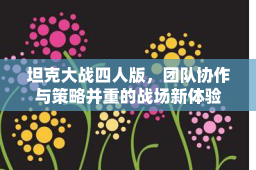 坦克大战四人版，团队协作与策略并重的战场新体验