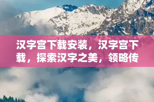 汉字宫下载安装,汉字宫下载,探索汉字之美,领略传统文化魅力 汉字宫下载安装,汉字宫下载,探索汉字之美,领略传统文化魅力